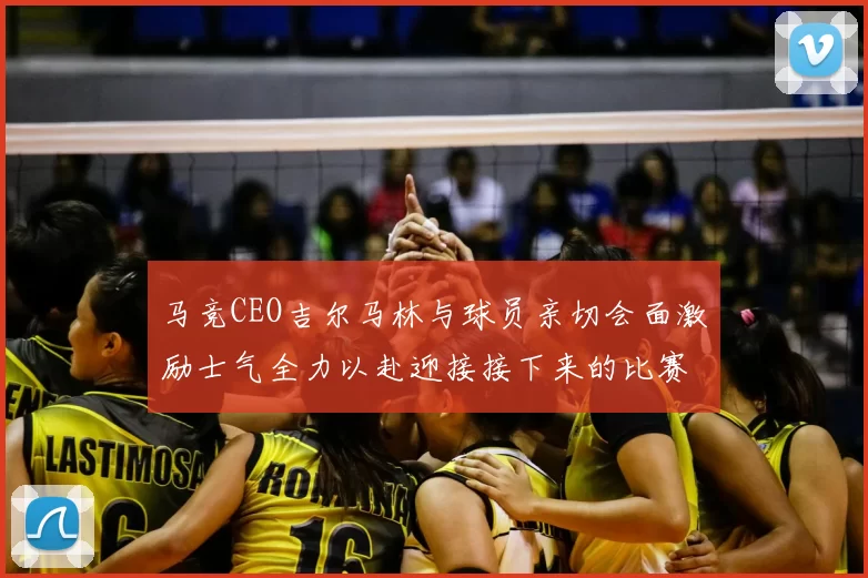 马竞CEO吉尔马林与球员亲切会面激励士气全力以赴迎接接下来的比赛