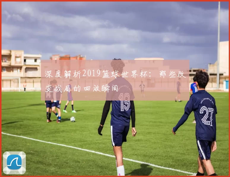 深度解析2019篮球世界杯：那些改变战局的回放瞬间