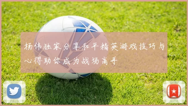 杨伟独家分享和平精英游戏技巧与心得助你成为战场高手