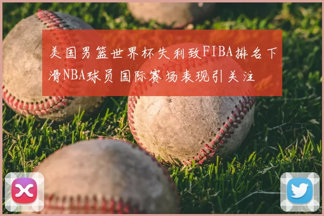 美国男篮世界杯失利致FIBA排名下滑NBA球员国际赛场表现引关注