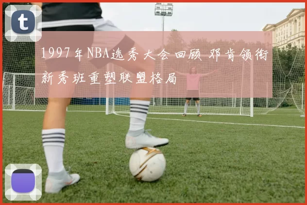 1997年NBA选秀大会回顾 邓肯领衔新秀班重塑联盟格局