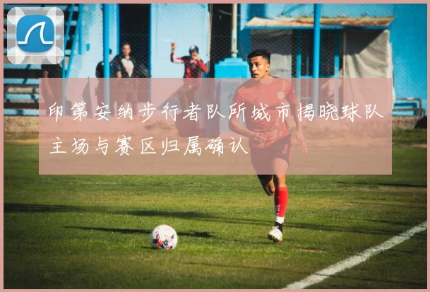 印第安纳步行者队所城市揭晓球队主场与赛区归属确认