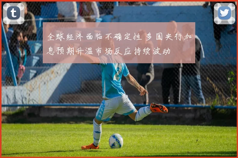 全球经济面临不确定性 多国央行加息预期升温市场反应持续波动