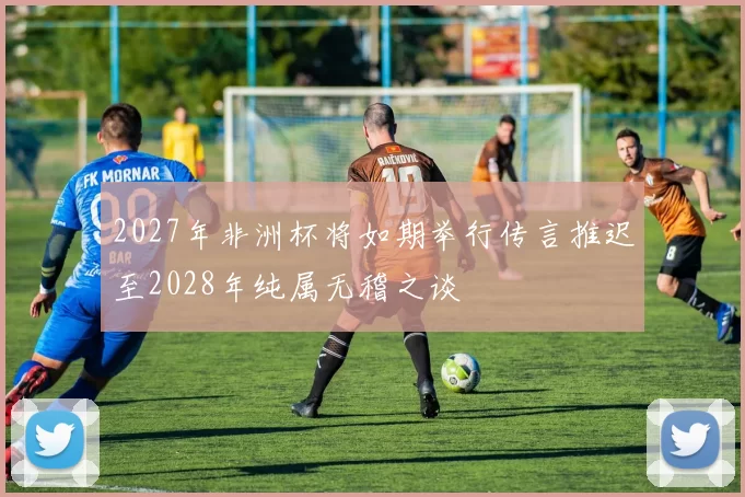 2027年非洲杯将如期举行传言推迟至2028年纯属无稽之谈