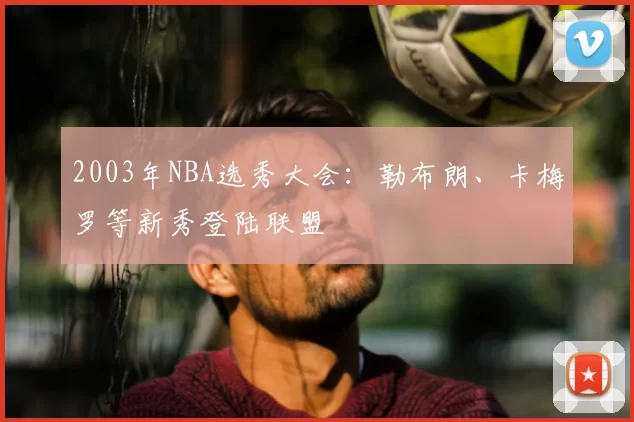 2003年NBA选秀大会:勒布朗、卡梅罗等新秀登陆联盟
