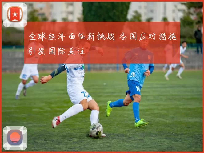 全球经济面临新挑战 各国应对措施引发国际关注