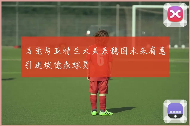 马竞与亚特兰大关系稳固未来有意引进埃德森球员