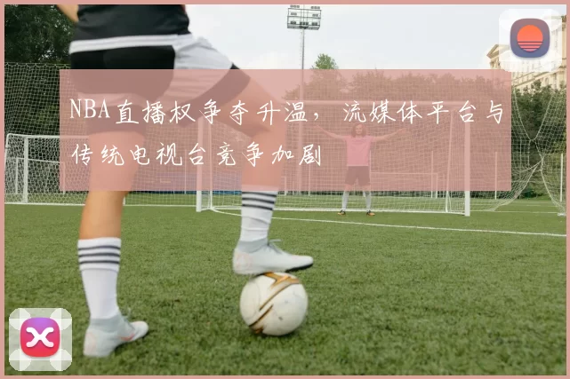 NBA直播权争夺升温，流媒体平台与传统电视台竞争加剧