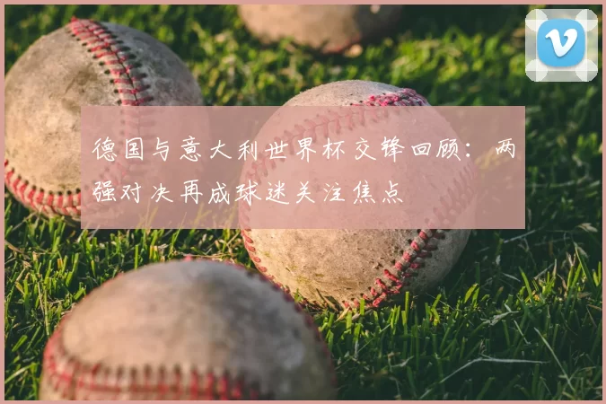 德国与意大利世界杯交锋回顾:两强对决再成球迷关注焦点
