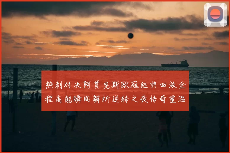 热刺对决阿贾克斯欧冠经典回放全程高能瞬间解析逆转之夜传奇重温