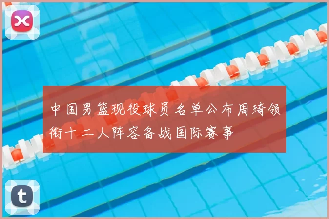 中国男篮现役球员名单公布周琦领衔十二人阵容备战国际赛事