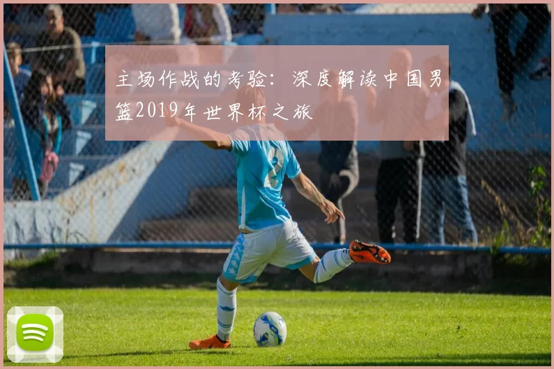 主场作战的考验:深度解读中国男篮2019年世界杯之旅