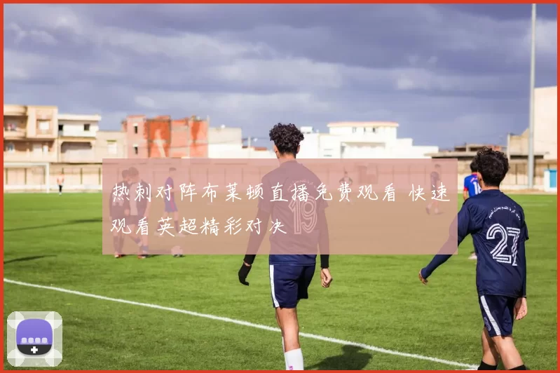 热刺对阵布莱顿直播免费观看 快速观看英超精彩对决