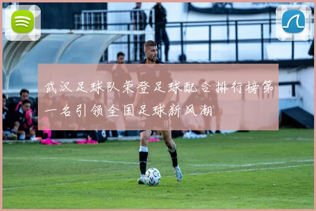 武汉足球队荣登足球配合排行榜第一名引领全国足球新风潮
