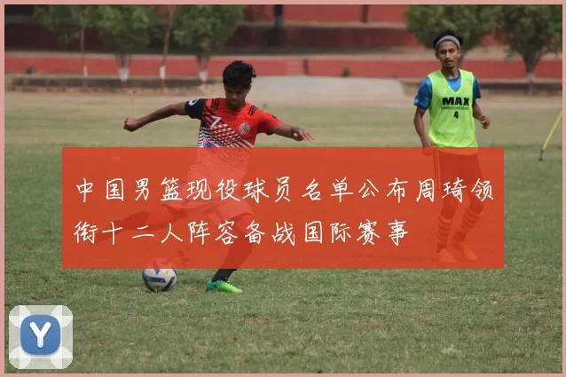 中国男篮现役球员名单公布周琦领衔十二人阵容备战国际赛事