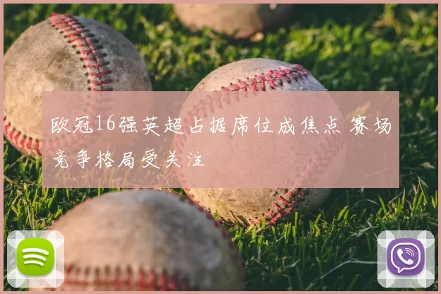 欧冠16强英超占据席位成焦点 赛场竞争格局受关注