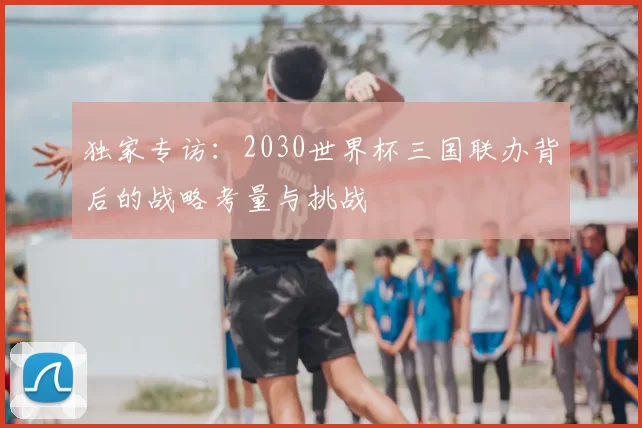 独家专访：2030世界杯三国联办背后的战略考量与挑战
