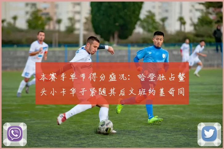 本赛季单节得分盛况:哈登独占鳌头小卡华子紧随其后文班约基奇同创佳绩