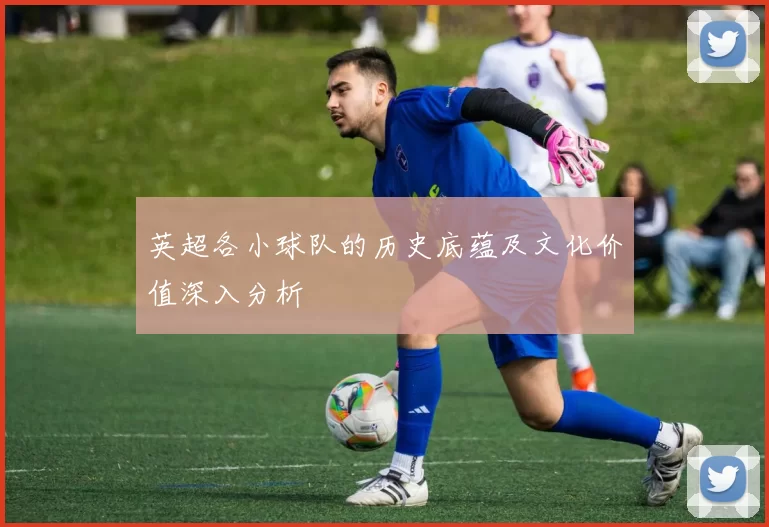 英超各小球队的历史底蕴及文化价值深入分析