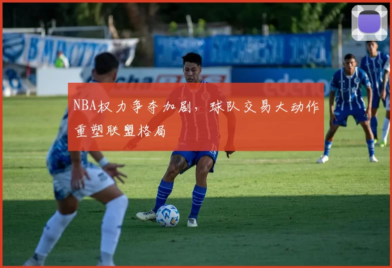 NBA权力争夺加剧，球队交易大动作重塑联盟格局