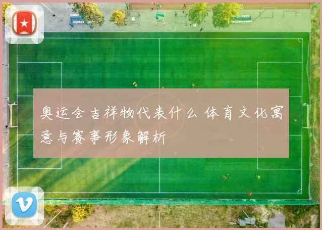 奥运会吉祥物代表什么 体育文化寓意与赛事形象解析
