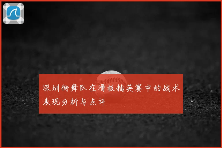 深圳街舞队在滑板精英赛中的战术表现分析与点评