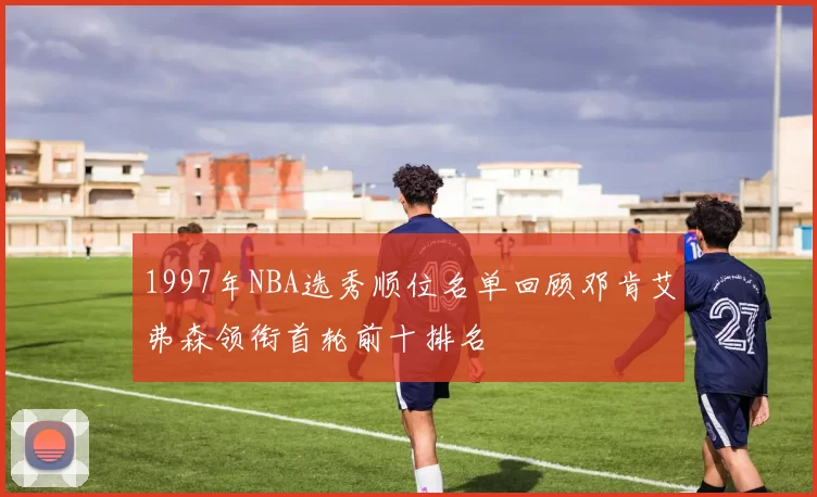 1997年NBA选秀顺位名单回顾邓肯艾弗森领衔首轮前十排名