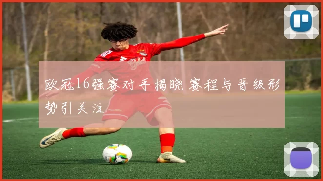 欧冠16强赛对手揭晓 赛程与晋级形势引关注