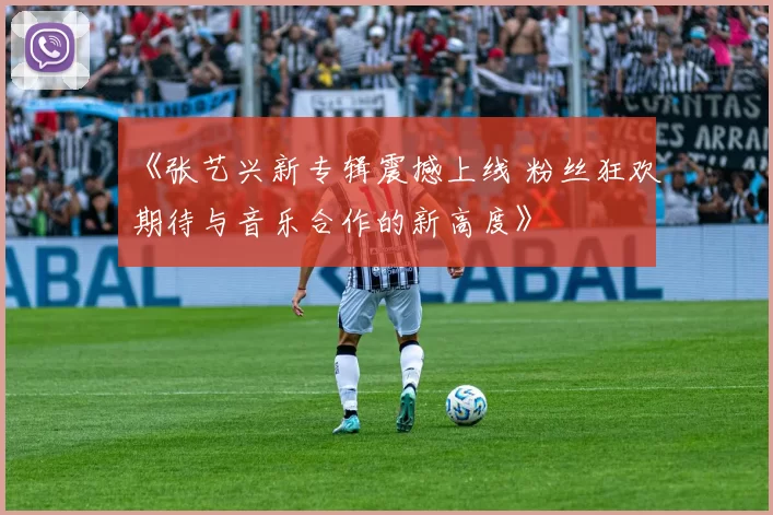 《张艺兴新专辑震撼上线 粉丝狂欢期待与音乐合作的新高度》