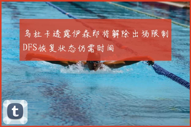 乌杜卡透露伊森即将解除出场限制DFS恢复状态仍需时间