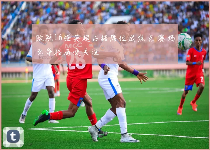 欧冠16强英超占据席位成焦点 赛场竞争格局受关注
