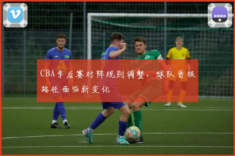 CBA季后赛对阵规则调整,球队晋级路径面临新变化