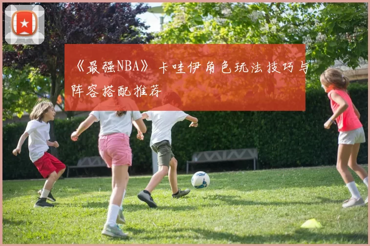 《最强NBA》卡哇伊角色玩法技巧与阵容搭配推荐