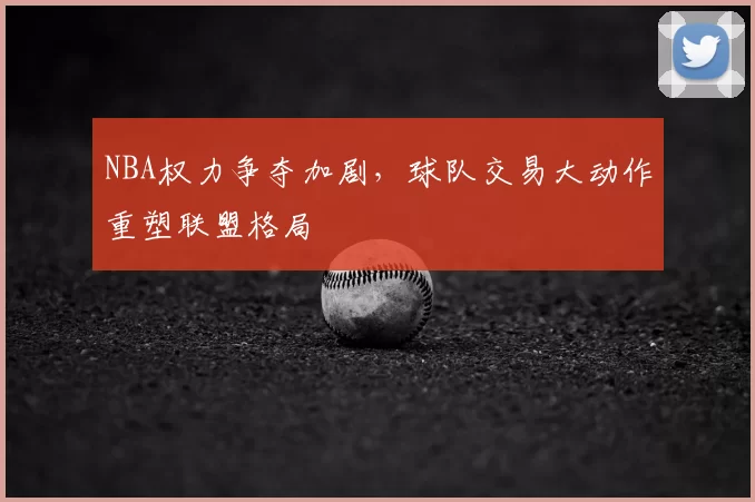 NBA权力争夺加剧,球队交易大动作重塑联盟格局