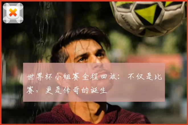 世界杯小组赛全程回放:不仅是比赛,更是传奇的诞生