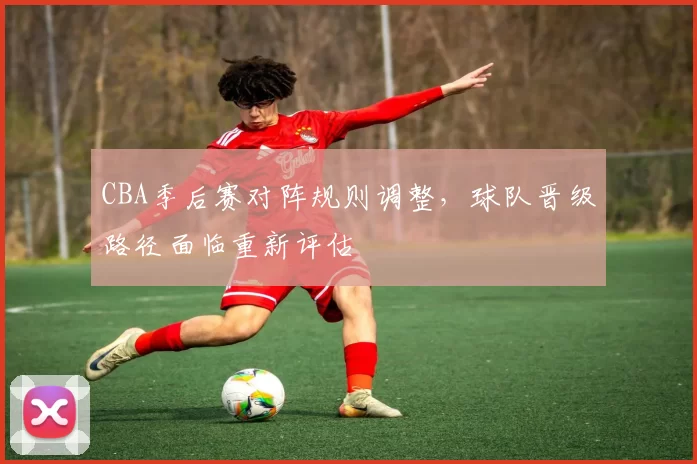 CBA季后赛对阵规则调整,球队晋级路径面临重新评估