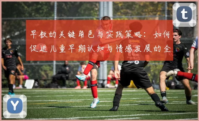 早教的关键角色与实践策略:如何促进儿童早期认知与情感发展的全面指导