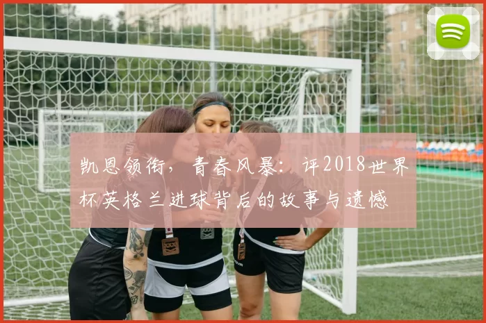 凯恩领衔，青春风暴：评2018世界杯英格兰进球背后的故事与遗憾
