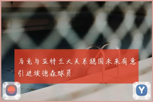 马竞与亚特兰大关系稳固未来有意引进埃德森球员