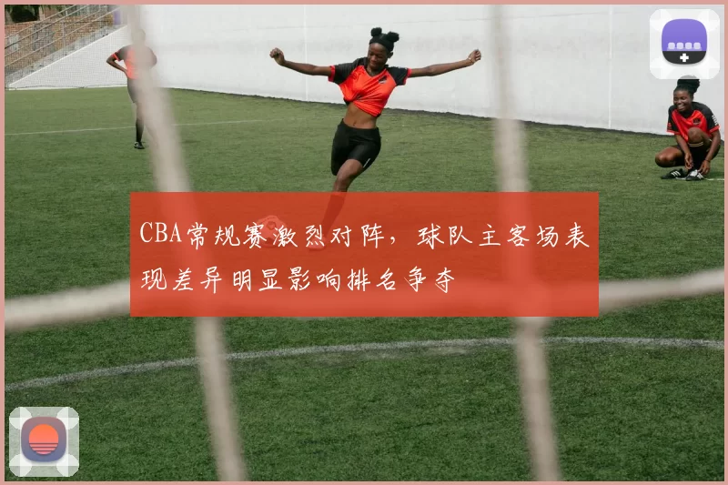 CBA常规赛激烈对阵,球队主客场表现差异明显影响排名争夺