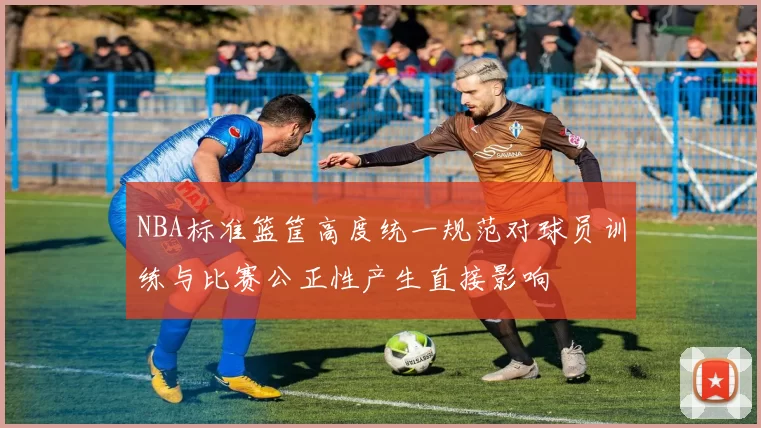 NBA标准篮筐高度统一规范对球员训练与比赛公正性产生直接影响