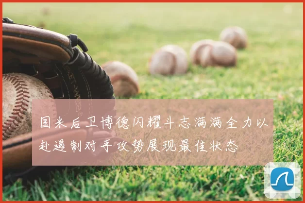 国米后卫博德闪耀斗志满满全力以赴遏制对手攻势展现最佳状态