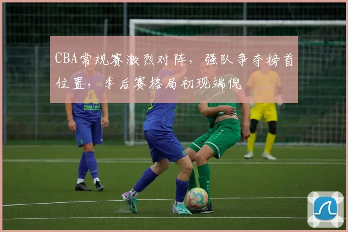 CBA常规赛激烈对阵,强队争夺榜首位置,季后赛格局初现端倪