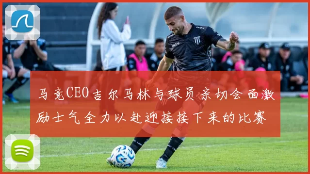 马竞CEO吉尔马林与球员亲切会面激励士气全力以赴迎接接下来的比赛