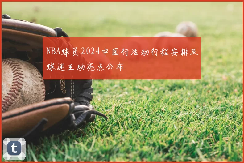 NBA球员2024中国行活动行程安排及球迷互动亮点公布