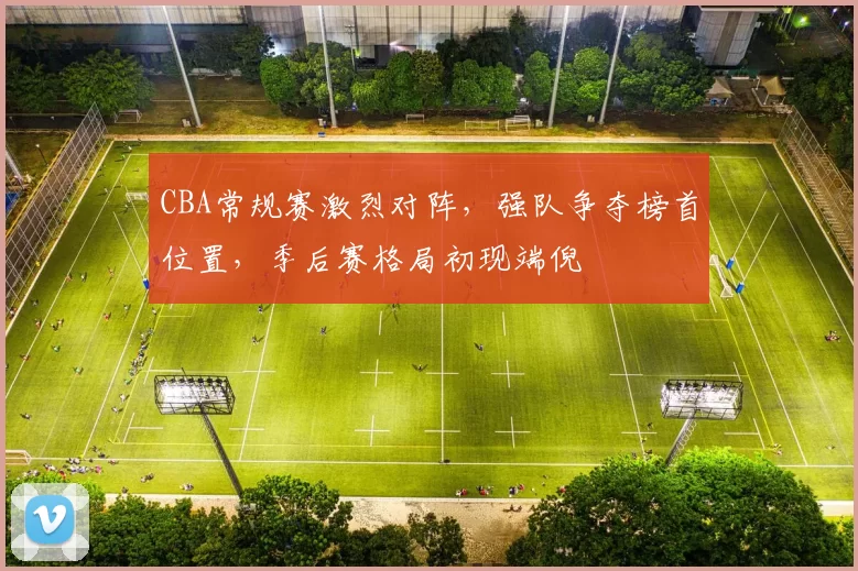 CBA常规赛激烈对阵，强队争夺榜首位置，季后赛格局初现端倪