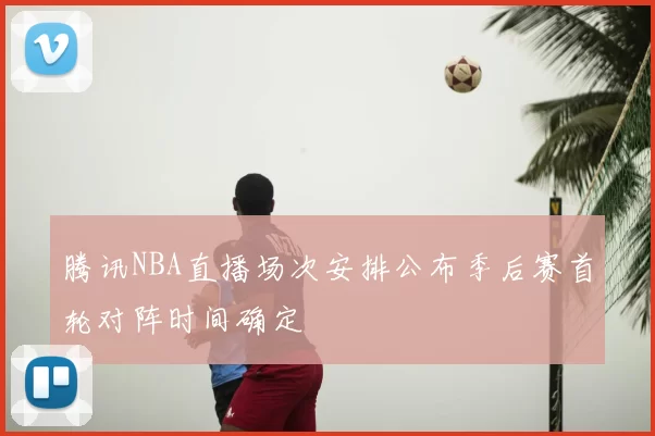 腾讯NBA直播场次安排公布季后赛首轮对阵时间确定