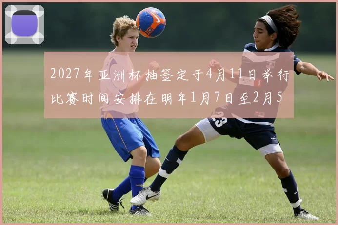 2027年亚洲杯抽签定于4月11日举行比赛时间安排在明年1月7日至2月5日