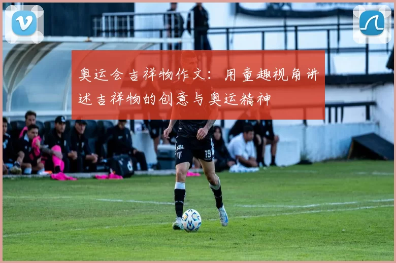 奥运会吉祥物作文:用童趣视角讲述吉祥物的创意与奥运精神