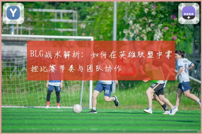 BLG战术解析：如何在英雄联盟中掌控比赛节奏与团队协作